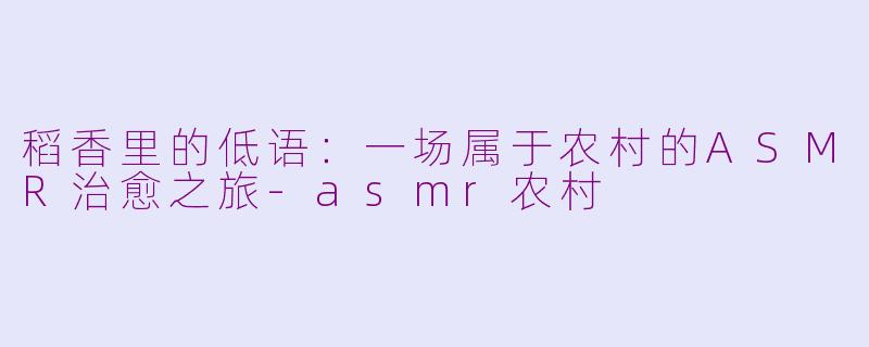 稻香里的低语：一场属于农村的ASMR治愈之旅-asmr农村