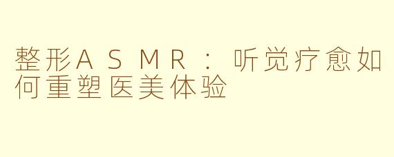 整形ASMR：听觉疗愈如何重塑医美体验