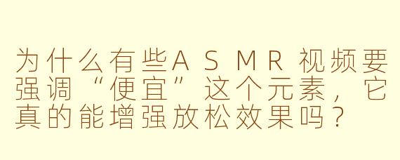 为什么有些ASMR视频要强调“便宜”这个元素，它真的能增强放松效果吗？