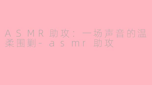 ASMR助攻：一场声音的温柔围剿-asmr助攻