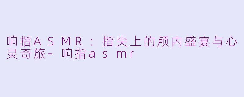 响指ASMR：指尖上的颅内盛宴与心灵奇旅-响指asmr