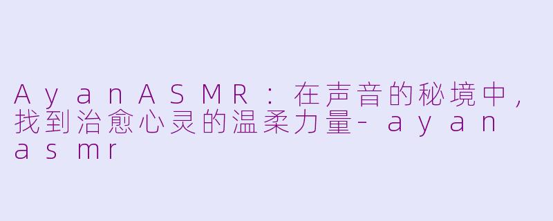 AyanASMR：在声音的秘境中，找到治愈心灵的温柔力量-ayan asmr