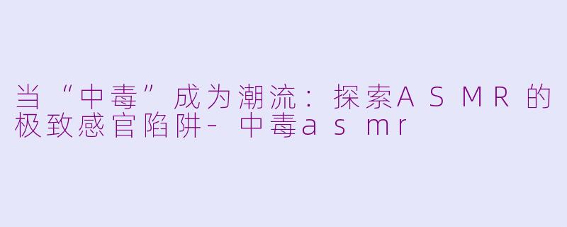 当“中毒”成为潮流:探索ASMR的极致感官陷阱