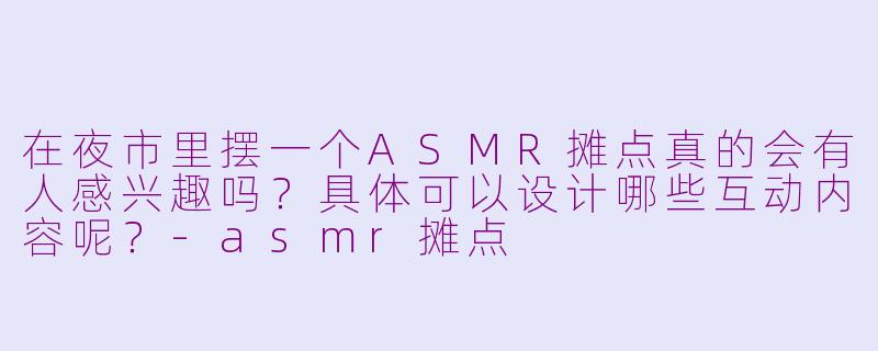 在夜市里摆一个ASMR摊点真的会有人感兴趣吗？具体可以设计哪些互动内容呢？-asmr摊点