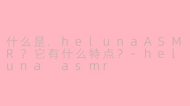 什么是.helunaASMR?它有什么特点?