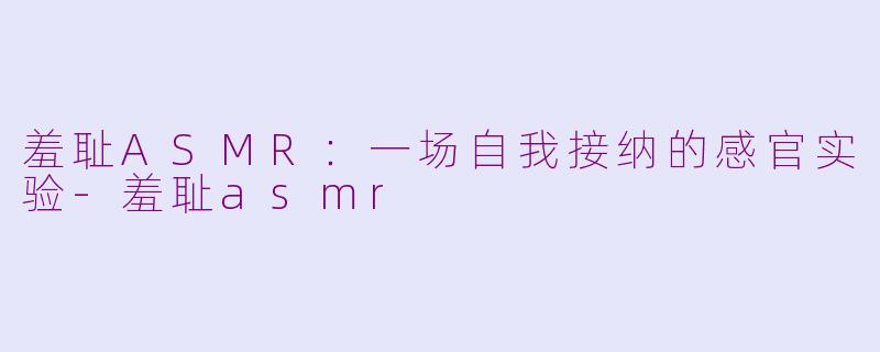 羞耻ASMR：一场自我接纳的感官实验-羞耻asmr