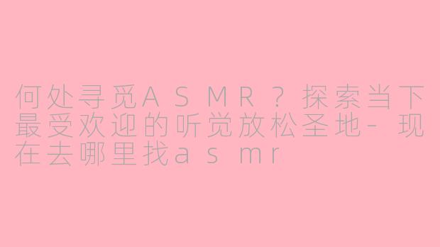 何处寻觅ASMR？探索当下最受欢迎的听觉放松圣地-现在去哪里找asmr