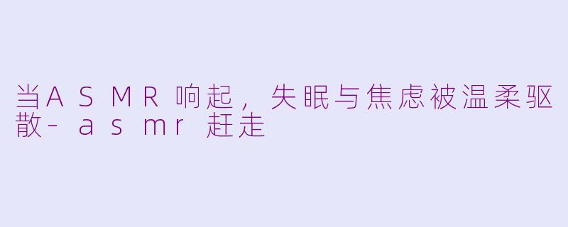 当ASMR响起，失眠与焦虑被温柔驱散-asmr赶走