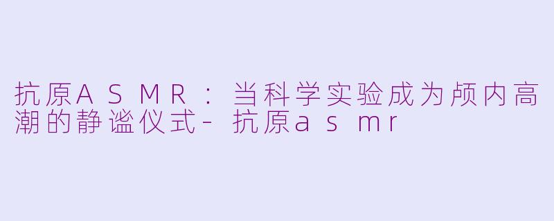 抗原ASMR:当科学实验成为颅内高潮的静谧仪式-抗原asmr