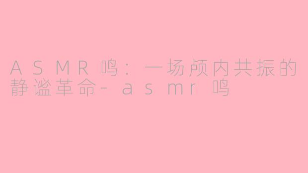 ASMR鸣：一场颅内共振的静谧革命-asmr鸣