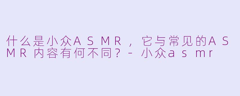 什么是小众ASMR，它与常见的ASMR内容有何不同？-小众asmr