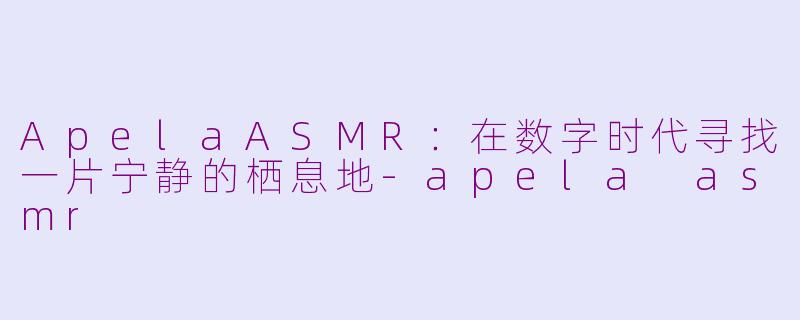 ApelaASMR:在数字时代寻找一片宁静的栖息地-apela asmr