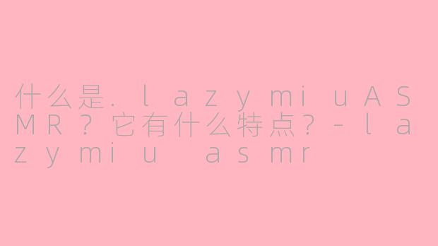 什么是.lazymiuASMR？它有什么特点？-lazymiu asmr