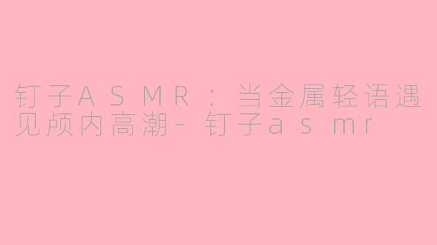 钉子ASMR：当金属轻语遇见颅内高潮-钉子asmr