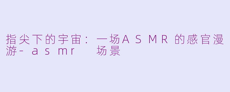 指尖下的宇宙：一场ASMR的感官漫游-asmr 场景