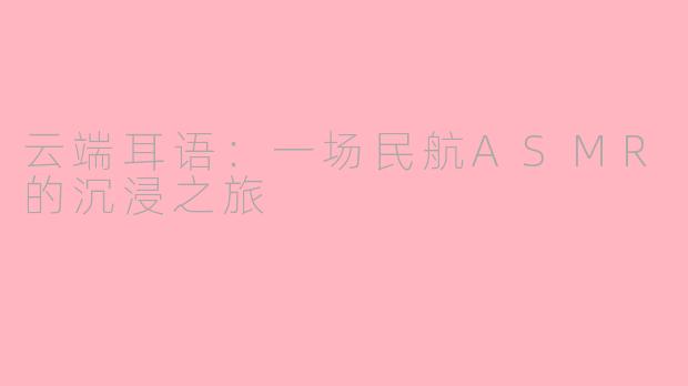 云端耳语：一场民航ASMR的沉浸之旅