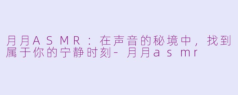 月月ASMR：在声音的秘境中，找到属于你的宁静时刻-月月asmr