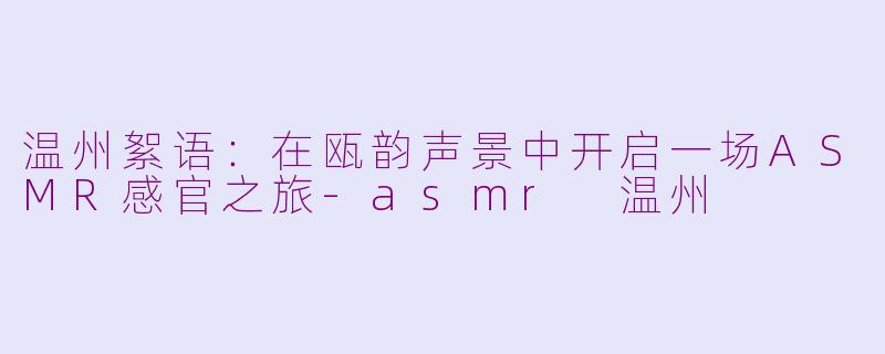 温州絮语:在瓯韵声景中开启一场ASMR感官之旅-asmr 温州