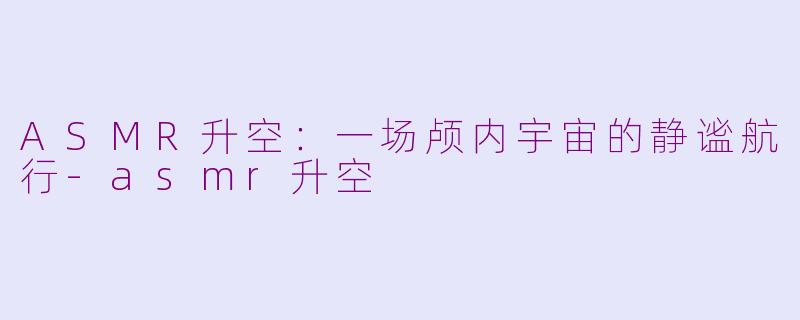 ASMR升空：一场颅内宇宙的静谧航行-asmr升空