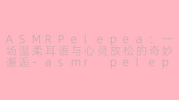 ASMRPelepea：一场温柔耳语与心灵放松的奇妙邂逅-asmr pelepea