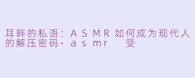 耳畔的私语:ASMR如何成为现代人的解压密码-asmr 受