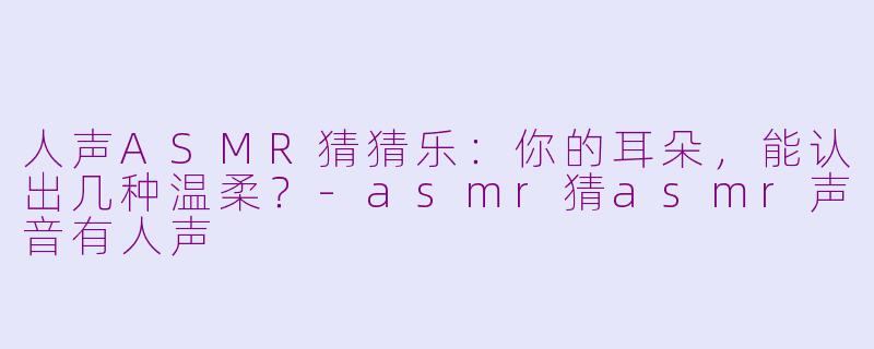 人声ASMR猜猜乐：你的耳朵，能认出几种温柔？-asmr猜asmr声音有人声