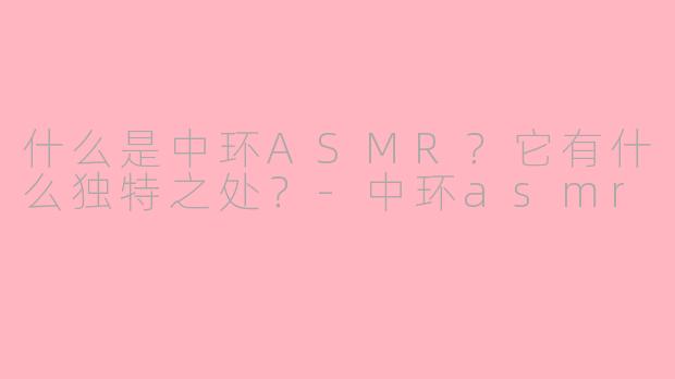 什么是中环ASMR？它有什么独特之处？-中环asmr