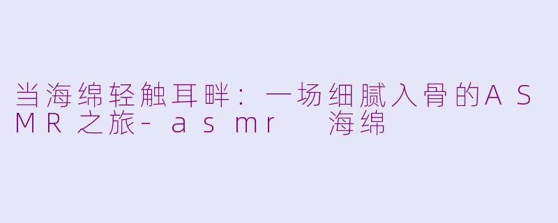 当海绵轻触耳畔:一场细腻入骨的ASMR之旅-asmr 海绵