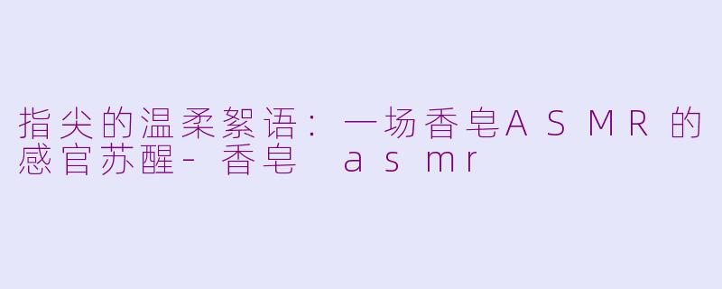 指尖的温柔絮语：一场香皂ASMR的感官苏醒-香皂 asmr