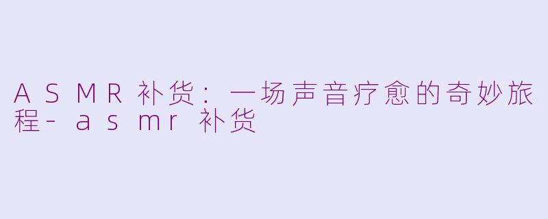 ASMR补货:一场声音疗愈的奇妙旅程-asmr补货