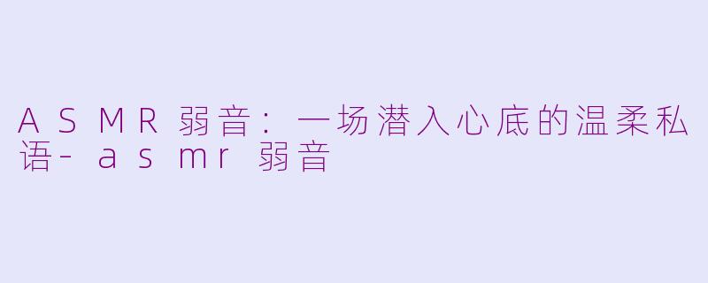 ASMR弱音:一场潜入心底的温柔私语-asmr弱音