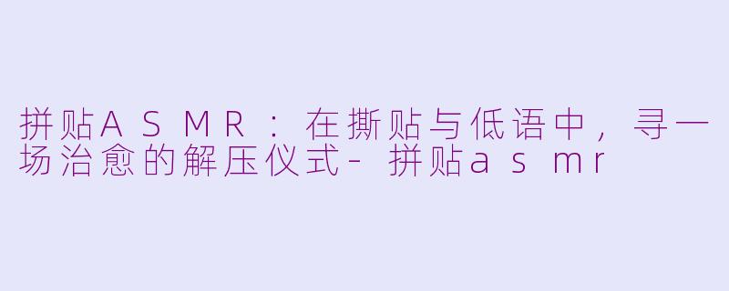 拼贴ASMR：在撕贴与低语中，寻一场治愈的解压仪式-拼贴asmr