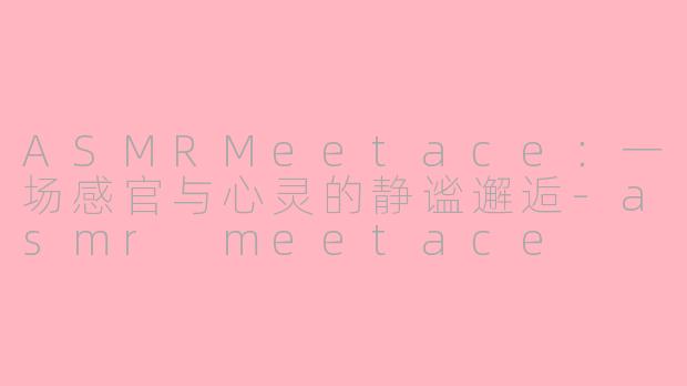 ASMRMeetace：一场感官与心灵的静谧邂逅-asmr meetace