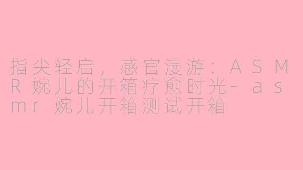 指尖轻启,感官漫游:ASMR婉儿的开箱疗愈时光