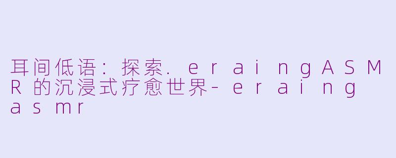 耳间低语：探索.eraingASMR的沉浸式疗愈世界-eraing asmr