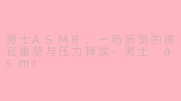 男士ASMR:一场听觉的感官重塑与压力释放