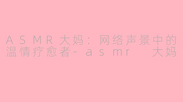 ASMR大妈：网络声景中的温情疗愈者-asmr 大妈