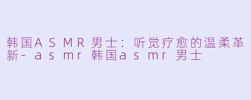 韩国ASMR男士：听觉疗愈的温柔革新-asmr韩国asmr男士