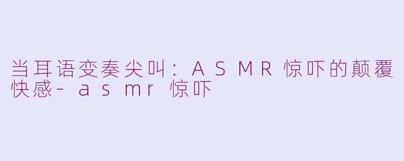 当耳语变奏尖叫：ASMR惊吓的颠覆快感-asmr惊吓