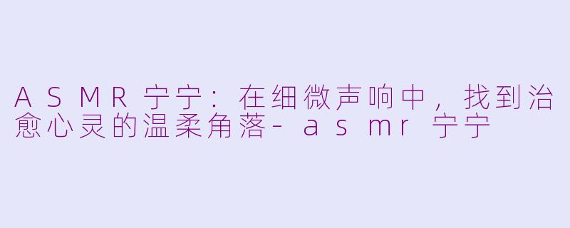 ASMR宁宁:在细微声响中,找到治愈心灵的温柔角落