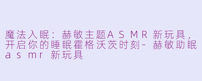 魔法入眠：赫敏主题ASMR新玩具，开启你的睡眠霍格沃茨时刻-赫敏助眠asmr新玩具