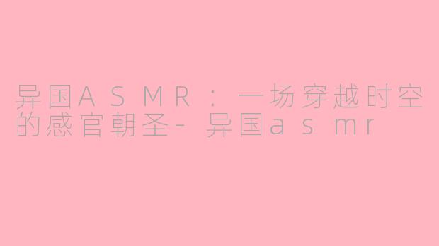 异国ASMR:一场穿越时空的感官朝圣-异国asmr