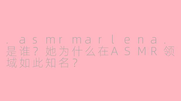 .asmrmarlena.是谁？她为什么在ASMR领域如此知名？