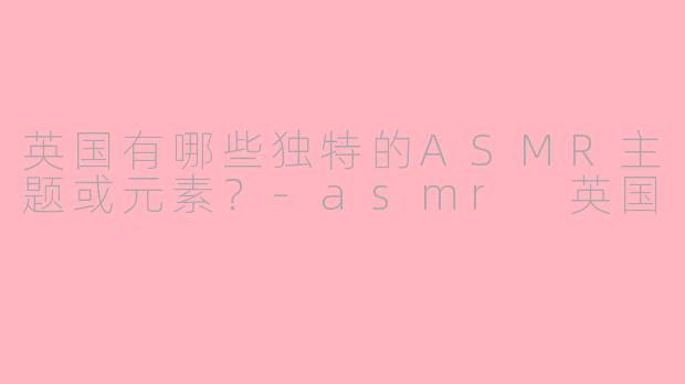 英国有哪些独特的ASMR主题或元素？-asmr 英国