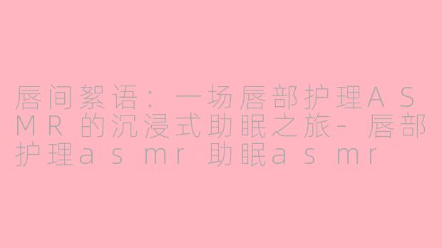 唇间絮语：一场唇部护理ASMR的沉浸式助眠之旅-唇部护理asmr助眠asmr