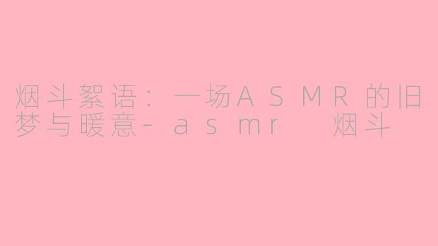 烟斗絮语：一场ASMR的旧梦与暖意-asmr 烟斗