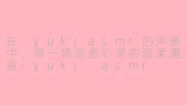 在.yukiasmr的声景中，寻一场治愈心灵的温柔邂逅-yuki asmr