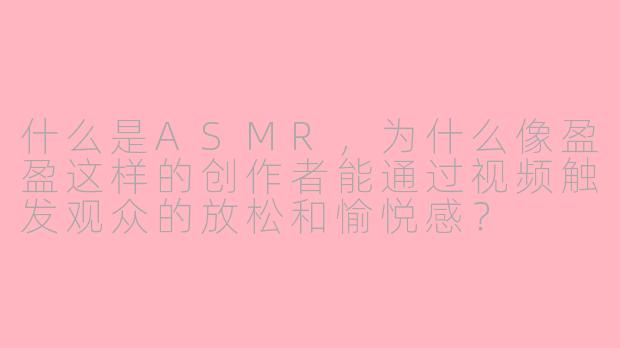 什么是ASMR，为什么像盈盈这样的创作者能通过视频触发观众的放松和愉悦感？
