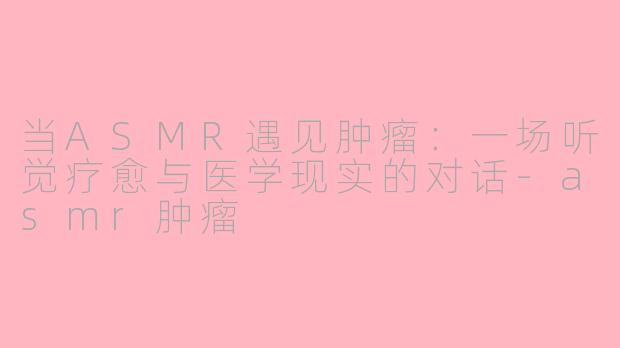 当ASMR遇见肿瘤：一场听觉疗愈与医学现实的对话-asmr肿瘤