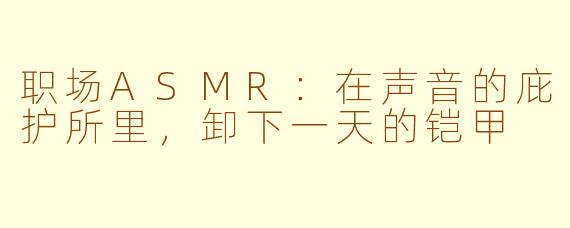 职场ASMR：在声音的庇护所里，卸下一天的铠甲